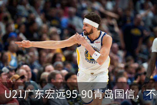 U21广东宏远95-90青岛国信，不得不承认的5个事实，杜锋高兴坏了
